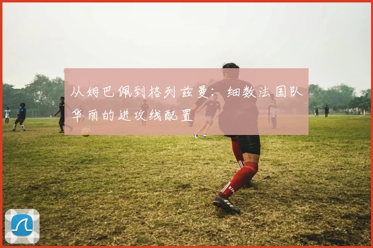 从姆巴佩到格列兹曼:细数法国队华丽的进攻线配置