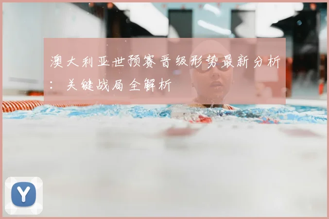 澳大利亚世预赛晋级形势最新分析：关键战局全解析
