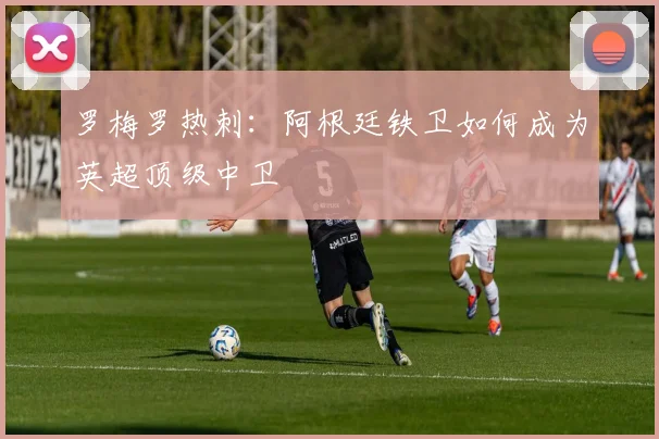 罗梅罗热刺：阿根廷铁卫如何成为英超顶级中卫