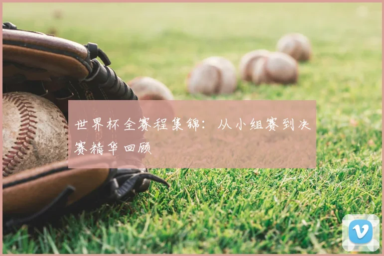 世界杯全赛程集锦：从小组赛到决赛精华回顾