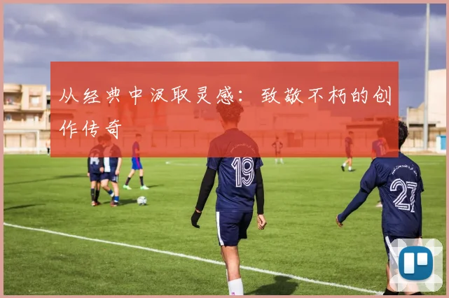 从经典中汲取灵感：致敬不朽的创作传奇