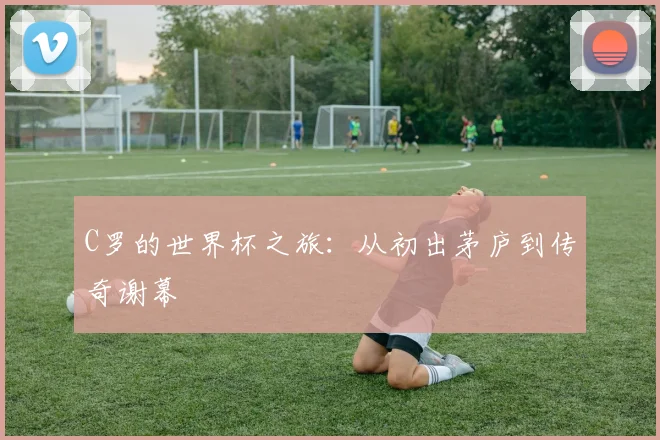 C罗的世界杯之旅：从初出茅庐到传奇谢幕