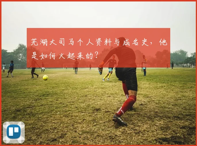 芜湖大司马个人资料与成名史，他是如何火起来的？