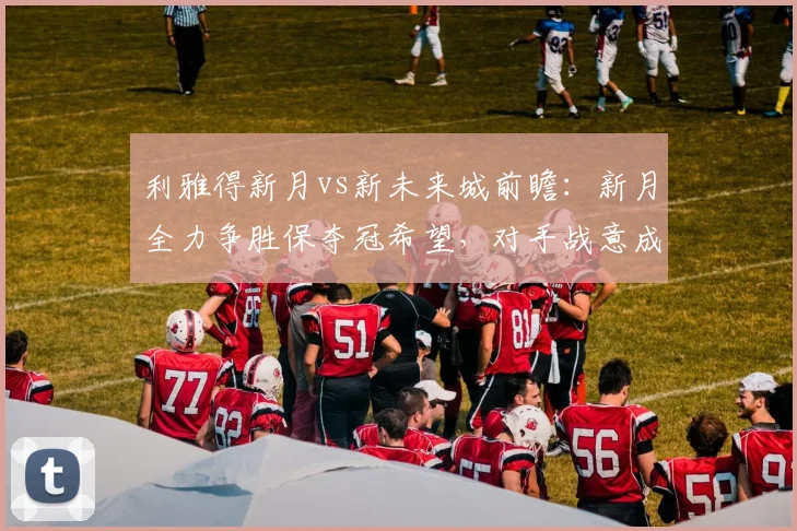 利雅得新月vs新未来城前瞻：新月全力争胜保夺冠希望，对手战意成疑