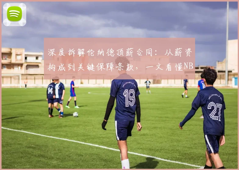 深度拆解伦纳德顶薪合同：从薪资构成到关键保障条款，一文看懂NBA球星合约奥秘