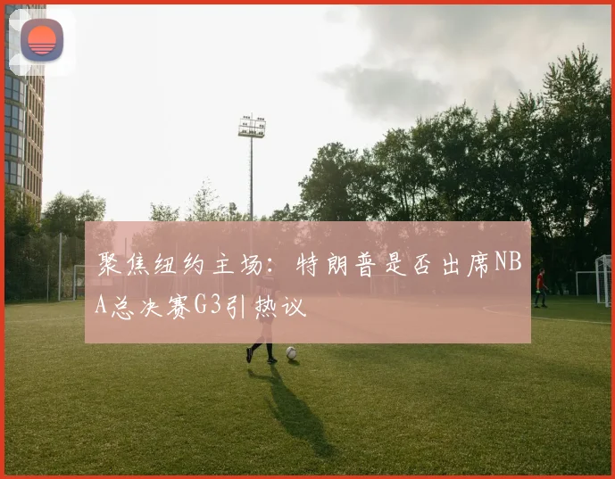 聚焦纽约主场:特朗普是否出席NBA总决赛G3引热议
