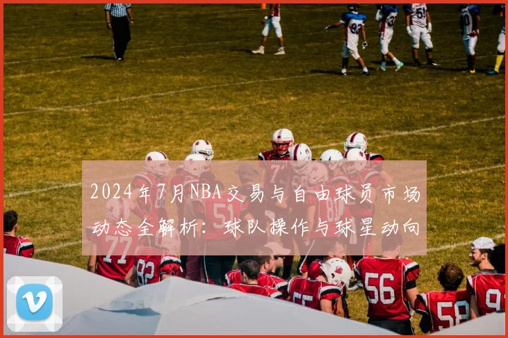 2024年7月NBA交易与自由球员市场动态全解析：球队操作与球星动向一览